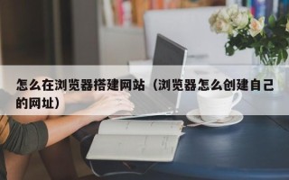 诸暨怎么在浏览器搭建网站（浏览器怎么创建自己的网址）
