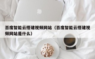 诸暨百度智能云搭建视频网站（百度智能云搭建视频网站是什么）